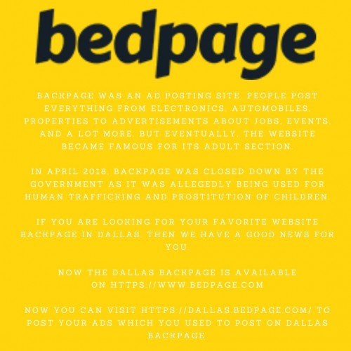 Backpage was an ad posting site. People post everything from electronics, automobiles, properties to advertisements about jobs, events, and a lot more. But eventually, the website became famous for its adult section.

In April 2018, backpage was closed down by the government as it was allegedly being used for human trafficking and prostitution of children.

If you are looking for your favorite website backpage in Dallas. Then we have a good news for you.

Now the Dallas backpage is available on https://www.bedpage.com

Now you can visit https://dallas.bedpage.com/ to post your ads which you used to post on Dallas backpage.