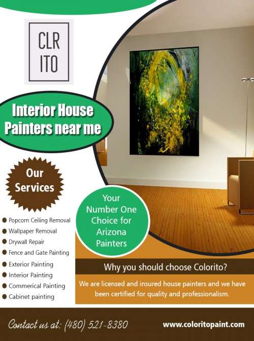 Interior house painters near me to have the exterior of your house to paint at https://coloritopaint.com/interior-house-painters-near-me/


Service:
interior house painters near me	

Find here:
https://goo.gl/maps/9fWs5k9EACq

Painting your home once in a few years will overhaul its visual interest. Give paintwork to your home to make your home look crisp and energetic and Stand out in your neighborhood. In case, that your home needed a makeover at that point house painting can do the correct restoration for your home. Painting patterns change with times and doing the artwork at right interim will give you the desirable freshness at regular intervals. Along with that, plenty of dampness in your home can prompt harm and energize unsafe mold development. Interior house painters near me can ensure against dampness harm. 

Social:
https://www.youtube.com/channel/UCgZdMGQegjp1B6QOBbux4Mw
https://photos.app.goo.gl/guhGK1wNQMWEB5AB6
https://arizonapaintingcompany.blogspot.com/
https://colorito-llc.business.site/
https://www.yelp.com/biz/colorito-mesa-2
https://foursquare.com/v/colorito-llc/5bc1ed99bfc6d0002c4f3e90
https://twitter.com/Arizonapainter_
https://bizidex.com/en/colorito-llc-paint-dealers-110107
https://community.justlanded.com/en/events/Colorito-Llc
http://lekkoo.com/v/5bc337b2ca38196452000075/Colorito,_LLC/
https://www.callupcontact.com/b/businessprofile/Colorito_LLC/7081143

Contact: 456 e Huber st, Mesa, Arizona 85203, USA
Phone: (480) 521-8380
Email: Support@coloritopaint.com
Hours of Operation: 7 am - 9pm