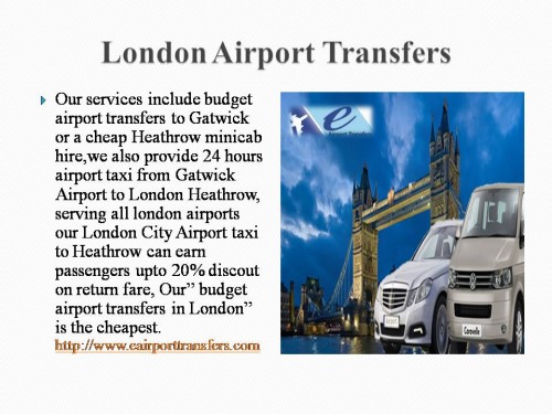 Our services include budget airport transfers to Gatwick or a cheap Heathrow minicab hire,we also provide 24 hours airport taxi from Gatwick Airport to London Heathrow, serving all london airports our London City Airport taxi to Heathrow can earn passengers upto 20% discout on return fare, Our” budget airport transfers in London” is the cheapest.	http://www.eairporttransfers.com/london-airport-transfers/